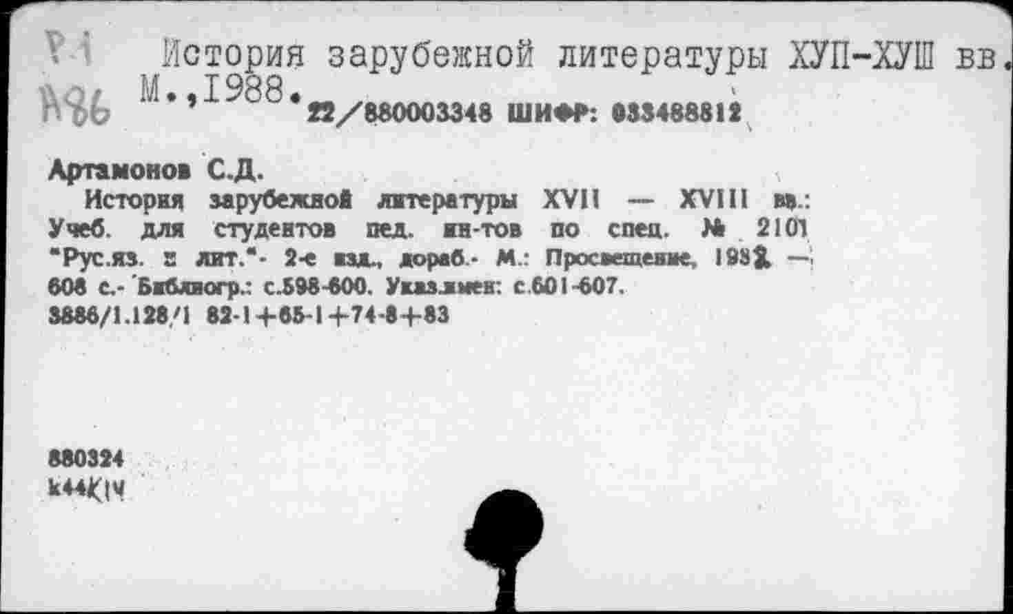﻿V История зарубежной литературы ХУП-ХУШ вв
" • » ^88 . я/в8000334в ШИфр: 033488812
Артамонов С.Д.
История зарубежной литературы XVII — XVIII вв.: Учеб, для студентов пед. ин-тов по спец. № 2101 “Рус.ЯЗ. г лит.“- 2-е изд., дореб- М.: Просвещение, 188Х —! 608 С.- Бибяюгр.: с.598-600. Уизлыеи: с 601-607.
8886/1.128/1 82-1+65-1+74-8+83
880324
к44<|И
